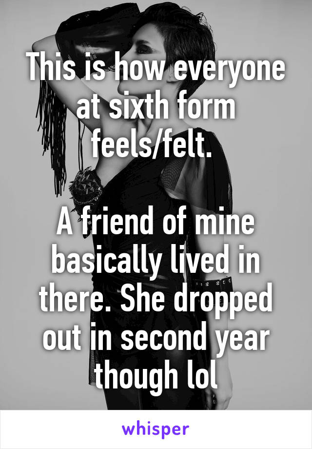 This is how everyone at sixth form feels/felt. 

A friend of mine basically lived in there. She dropped out in second year though lol