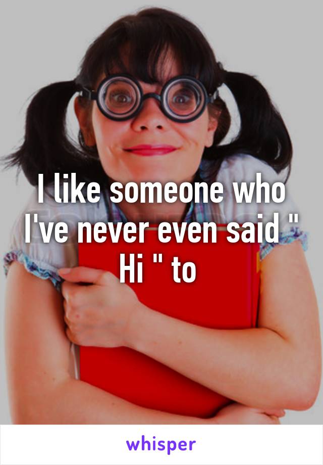 I like someone who I've never even said " Hi " to 