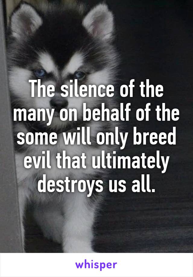 The silence of the many on behalf of the some will only breed evil that ultimately destroys us all.