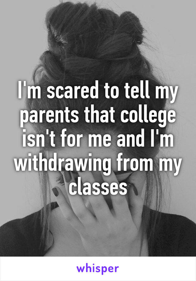 I'm scared to tell my parents that college isn't for me and I'm withdrawing from my classes