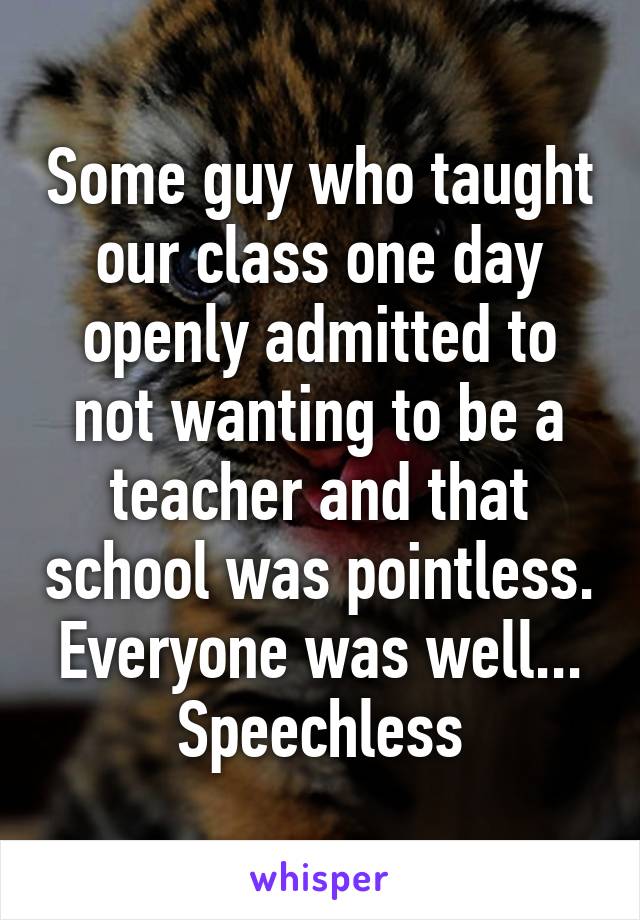 Some guy who taught our class one day openly admitted to not wanting to be a teacher and that school was pointless. Everyone was well... Speechless