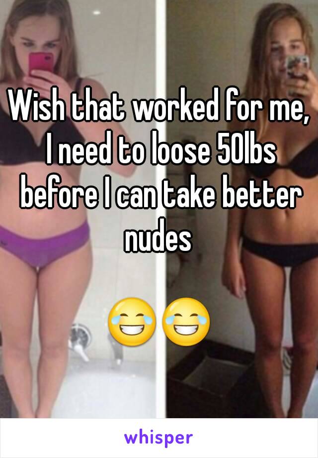 Wish that worked for me, I need to loose 50lbs before I can take better nudes 

😂😂