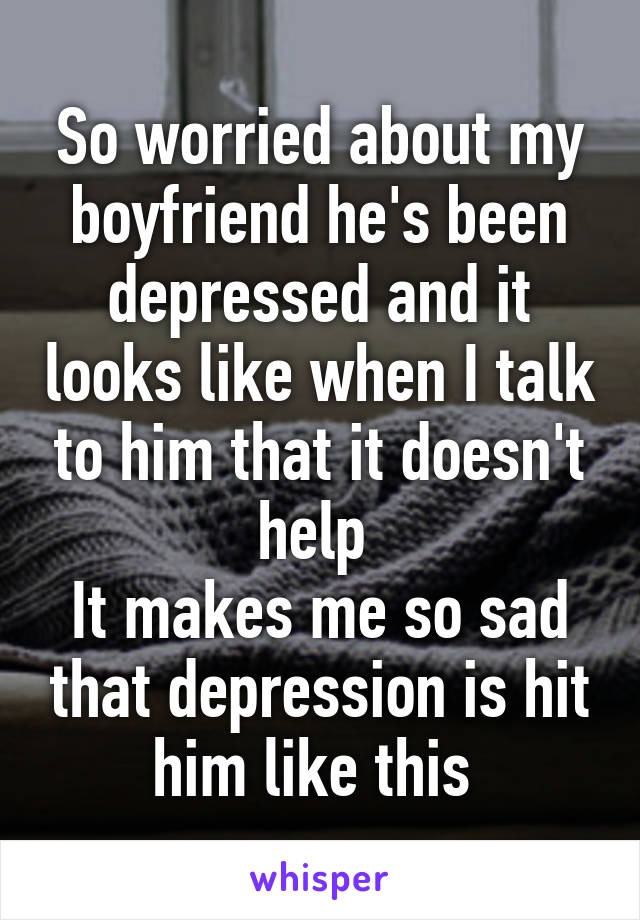 So worried about my boyfriend he's been depressed and it looks like when I talk to him that it doesn't help 
It makes me so sad that depression is hit him like this 