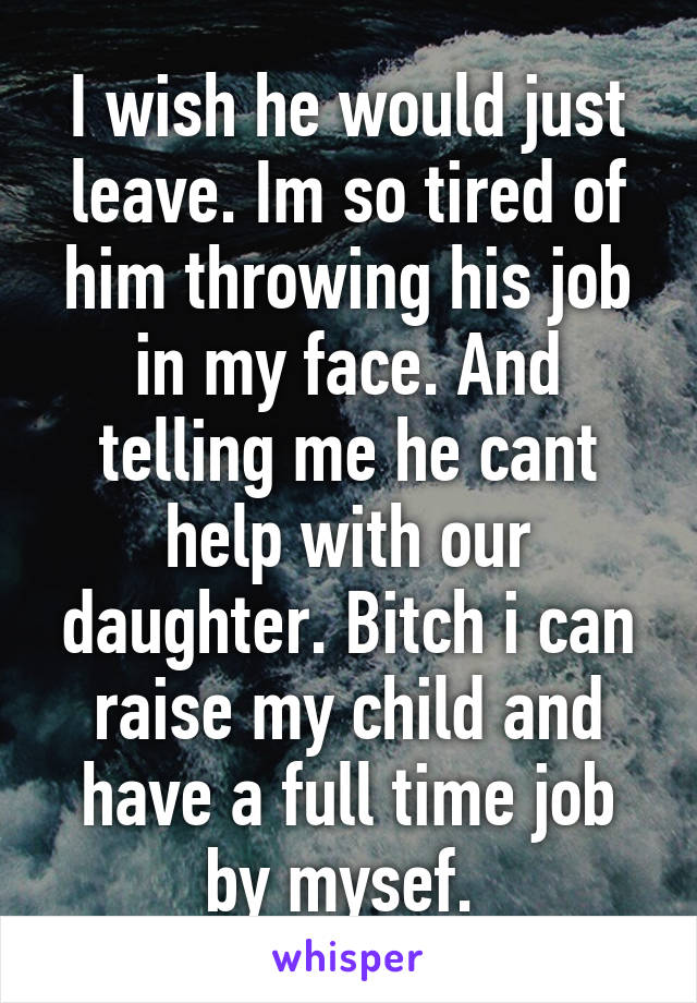 I wish he would just leave. Im so tired of him throwing his job in my face. And telling me he cant help with our daughter. Bitch i can raise my child and have a full time job by mysef. 