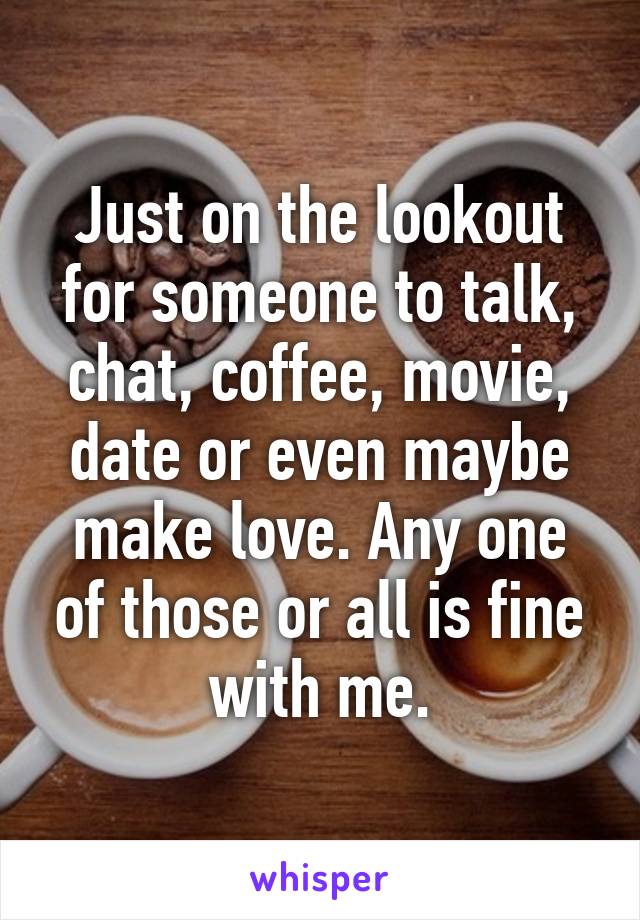 Just on the lookout for someone to talk, chat, coffee, movie, date or even maybe make love. Any one of those or all is fine with me.