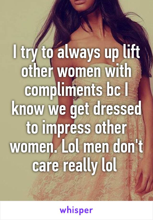I try to always up lift other women with compliments bc I know we get dressed to impress other women. Lol men don't care really lol 