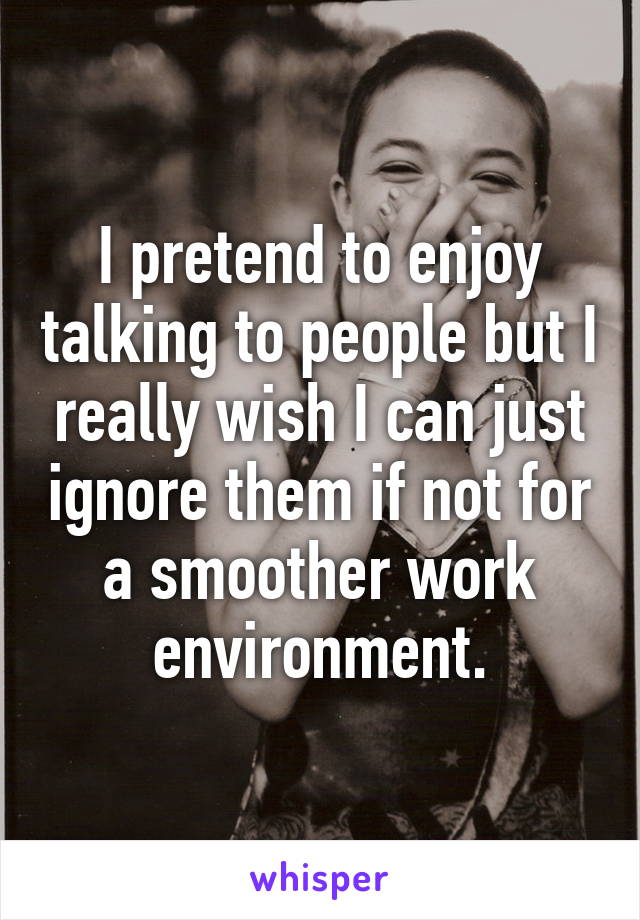 I pretend to enjoy talking to people but I really wish I can just ignore them if not for a smoother work environment.