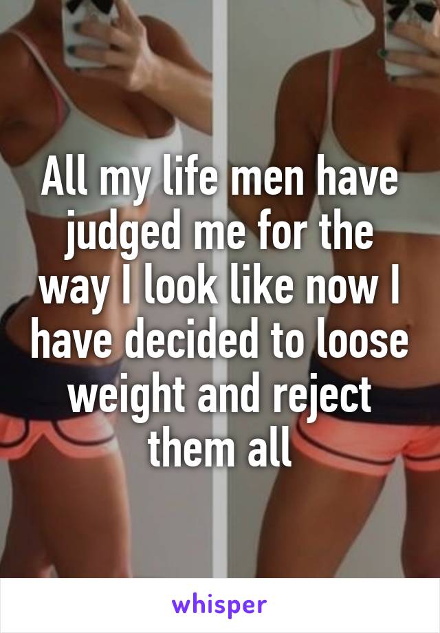 All my life men have judged me for the way I look like now I have decided to loose weight and reject them all