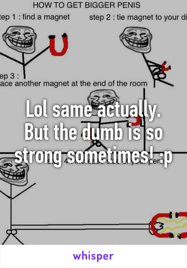 Lol same actually. But the dumb is so strong sometimes! :p