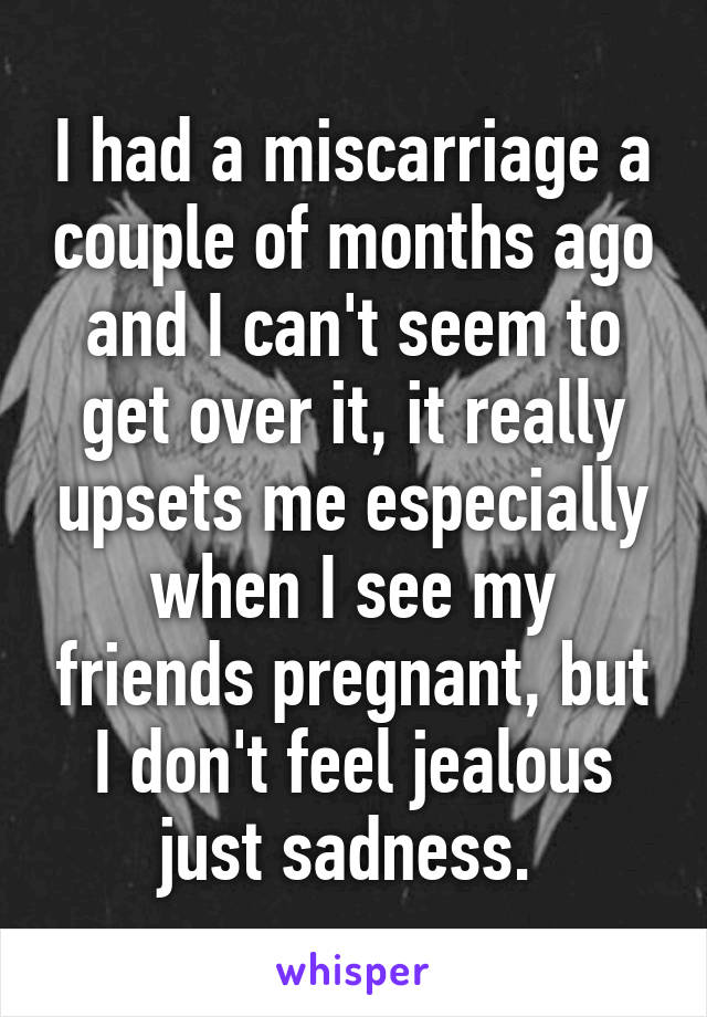 I had a miscarriage a couple of months ago and I can't seem to get over it, it really upsets me especially when I see my friends pregnant, but I don't feel jealous just sadness. 