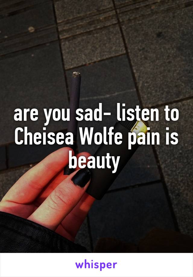 are you sad- listen to Cheisea Wolfe pain is beauty 