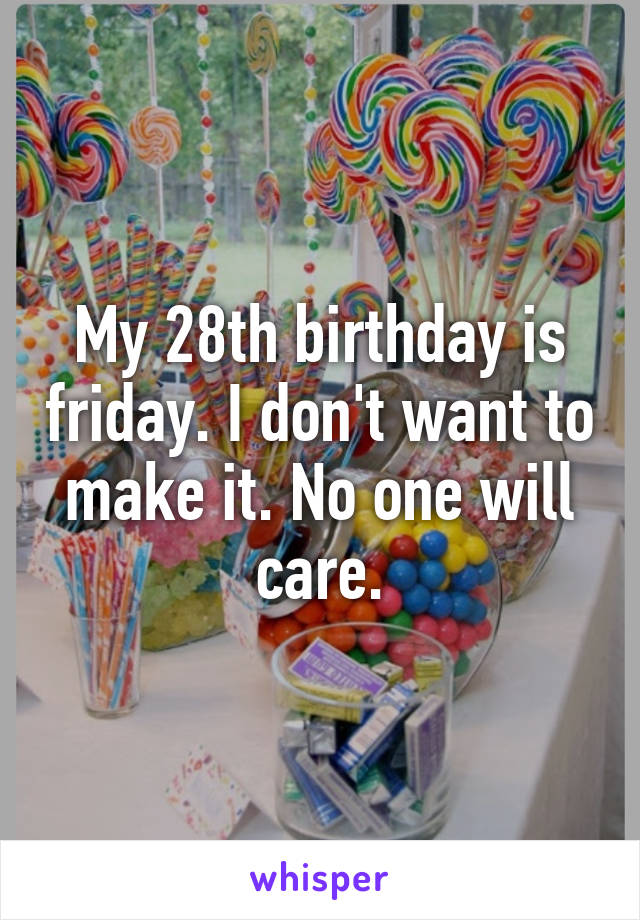 My 28th birthday is friday. I don't want to make it. No one will care.