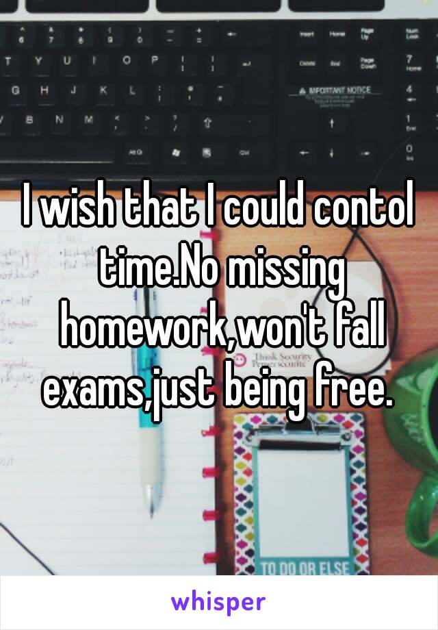 I wish that I could contol time.No missing homework,won't fall exams,just being free. 