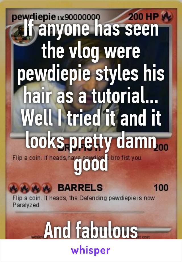 If anyone has seen the vlog were pewdiepie styles his hair as a tutorial...
Well I tried it and it looks pretty damn good


And fabulous