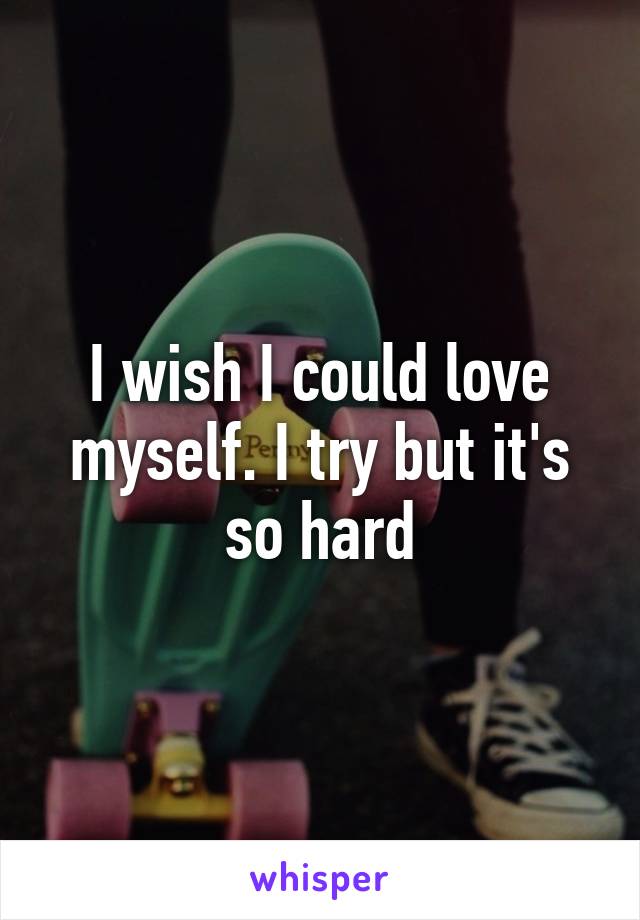 I wish I could love myself. I try but it's so hard