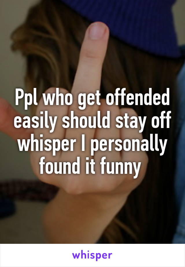 Ppl who get offended easily should stay off whisper I personally found it funny 