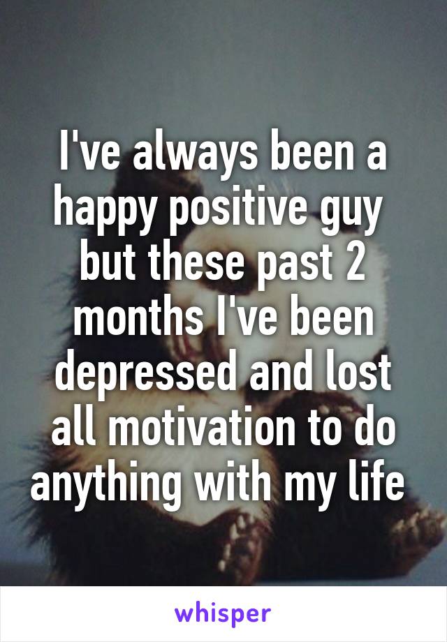 I've always been a happy positive guy  but these past 2 months I've been depressed and lost all motivation to do anything with my life 