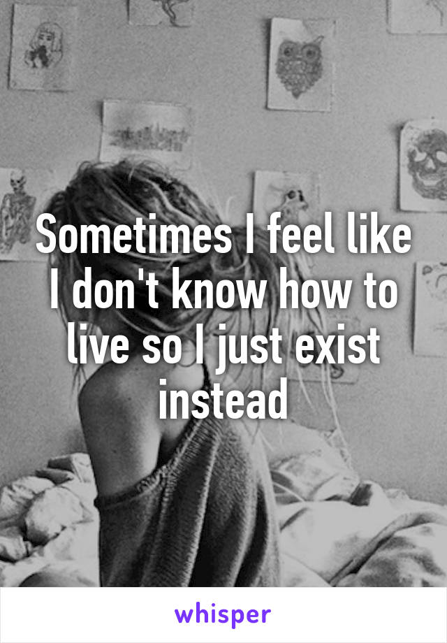 Sometimes I feel like I don't know how to live so I just exist instead