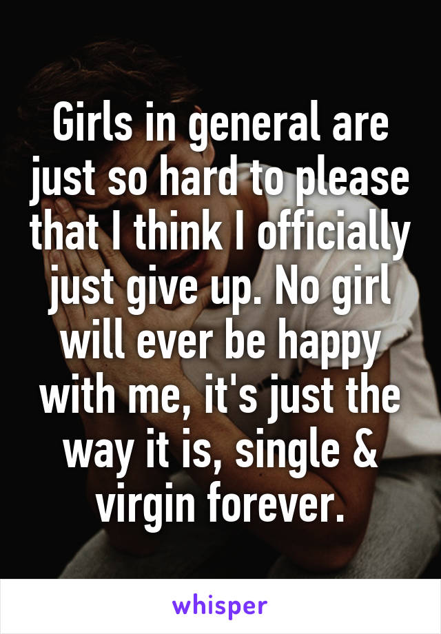 Girls in general are just so hard to please that I think I officially just give up. No girl will ever be happy with me, it's just the way it is, single & virgin forever.