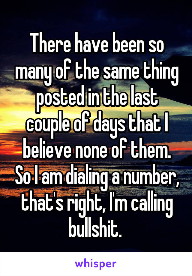 There have been so many of the same thing posted in the last couple of days that I believe none of them. So I am dialing a number, that's right, I'm calling bullshit. 