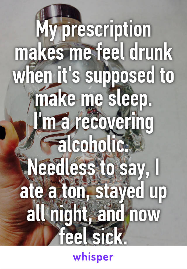 My prescription makes me feel drunk when it's supposed to make me sleep.
I'm a recovering alcoholic.
Needless to say, I ate a ton, stayed up all night, and now feel sick.