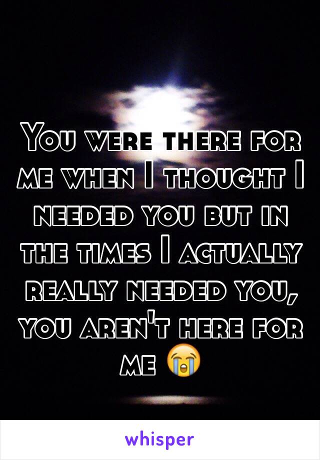 You were there for me when I thought I needed you but in the times I actually really needed you, you aren't here for me 😭