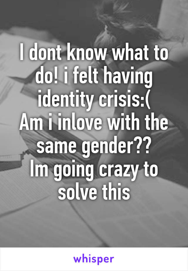 I dont know what to do! i felt having identity crisis:(
Am i inlove with the same gender??
Im going crazy to solve this
