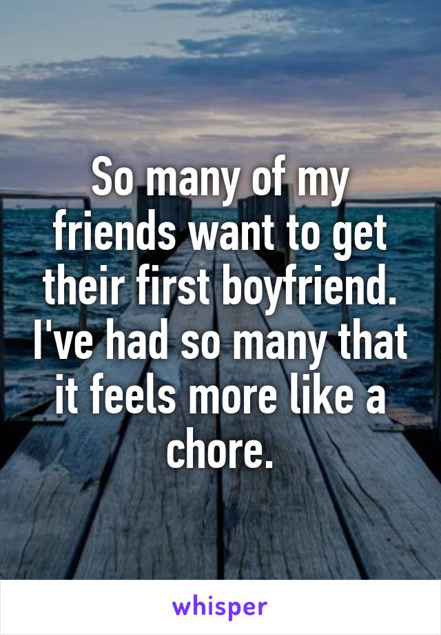 So many of my friends want to get their first boyfriend. I've had so many that it feels more like a chore.