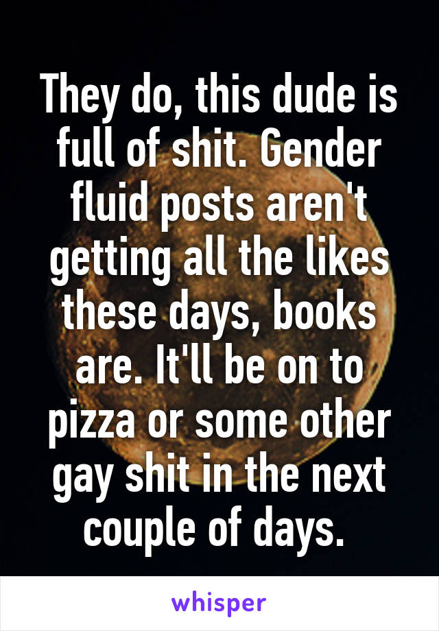 They do, this dude is full of shit. Gender fluid posts aren't getting all the likes these days, books are. It'll be on to pizza or some other gay shit in the next couple of days. 