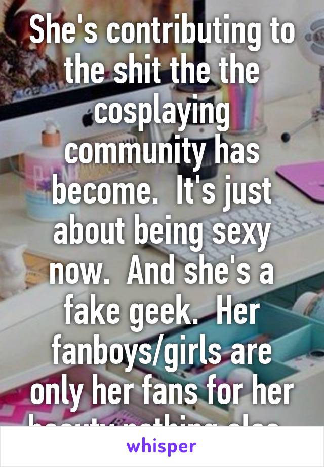 She's contributing to the shit the the cosplaying community has become.  It's just about being sexy now.  And she's a fake geek.  Her fanboys/girls are only her fans for her beauty nothing else. 