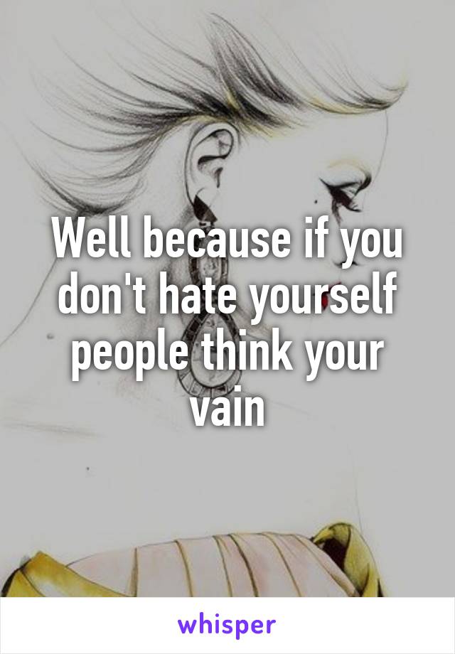 Well because if you don't hate yourself people think your vain