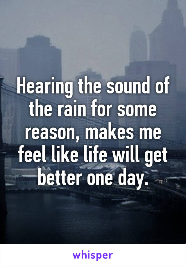 Hearing the sound of the rain for some reason, makes me feel like life will get better one day.