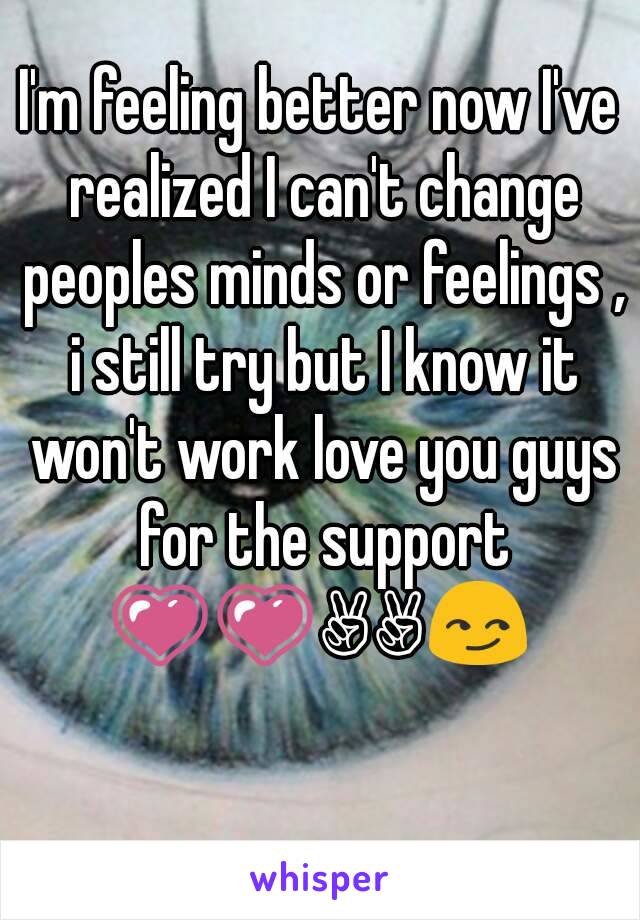 I'm feeling better now I've realized I can't change peoples minds or feelings , i still try but I know it won't work love you guys for the support 💗💗✌✌😏 