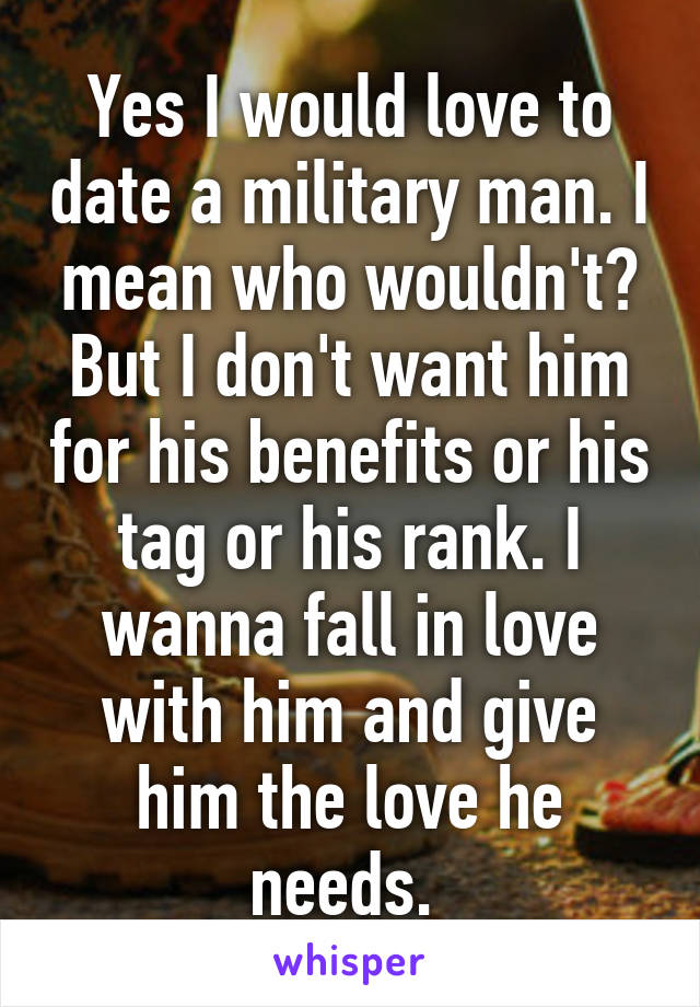 Yes I would love to date a military man. I mean who wouldn't? But I don't want him for his benefits or his tag or his rank. I wanna fall in love with him and give him the love he needs. 