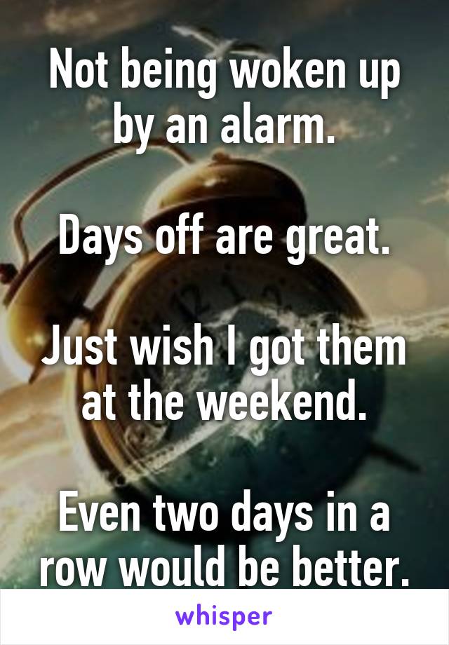 Not being woken up by an alarm.

Days off are great.

Just wish I got them at the weekend.

Even two days in a row would be better.