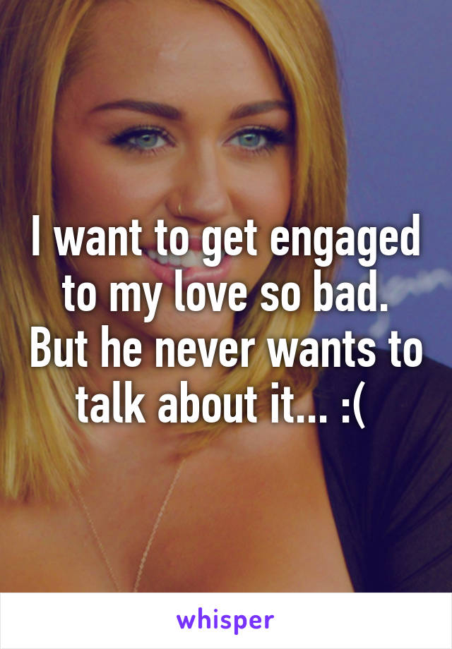 I want to get engaged to my love so bad. But he never wants to talk about it... :( 