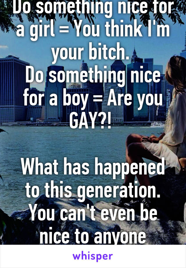 Do something nice for a girl = You think I'm your bitch. 
Do something nice for a boy = Are you GAY?! 
 
What has happened to this generation. You can't even be nice to anyone anymore.