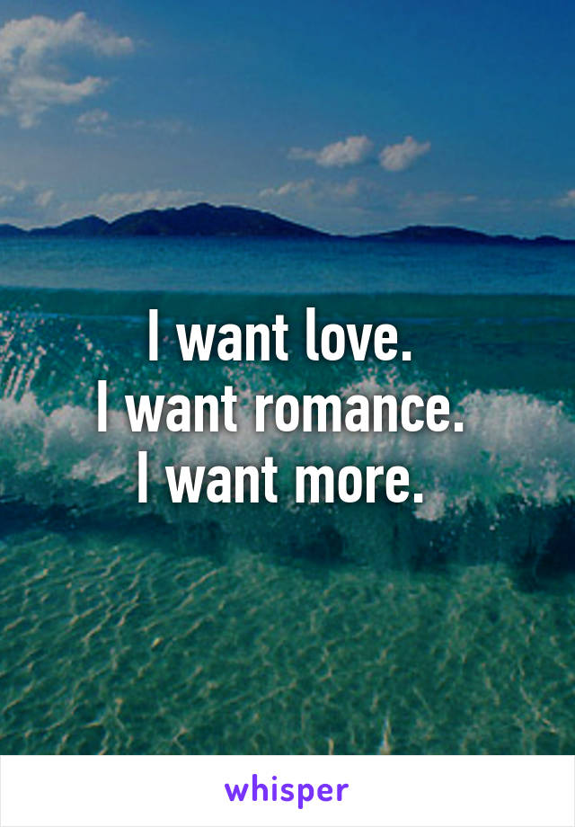 I want love. 
I want romance. 
I want more. 