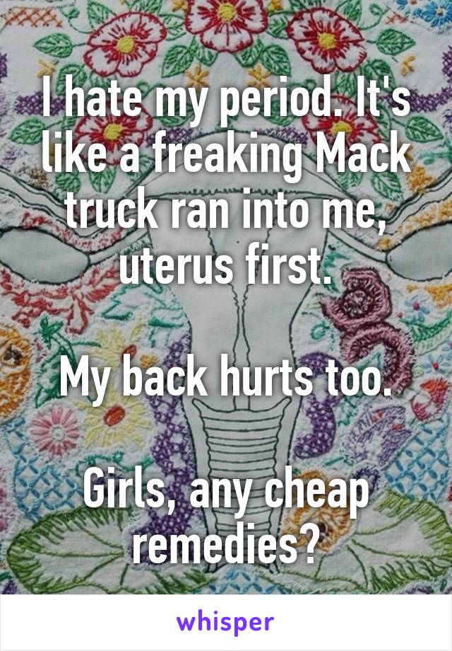 I hate my period. It's like a freaking Mack truck ran into me, uterus first.

My back hurts too.

Girls, any cheap remedies?