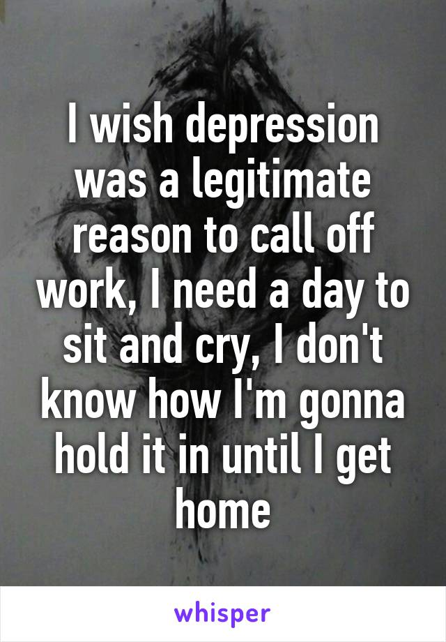 I wish depression was a legitimate reason to call off work, I need a day to sit and cry, I don't know how I'm gonna hold it in until I get home