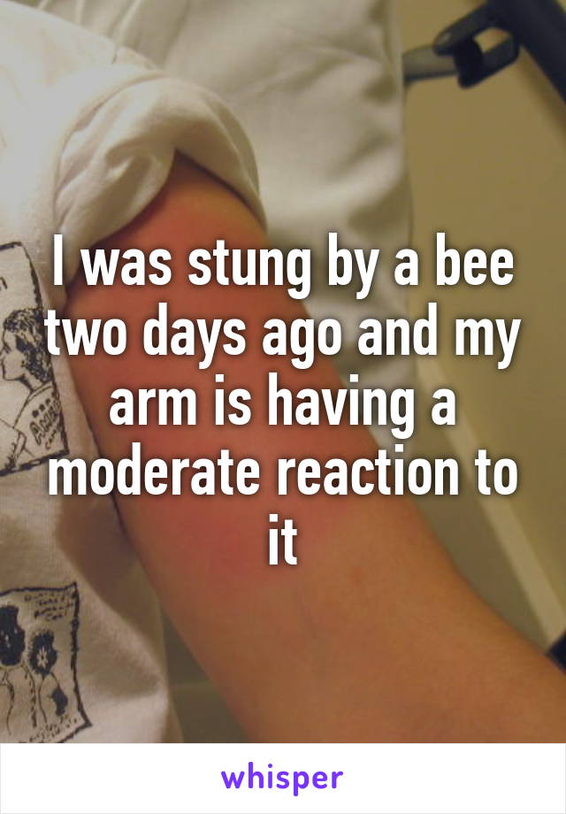 I was stung by a bee two days ago and my arm is having a moderate reaction to it