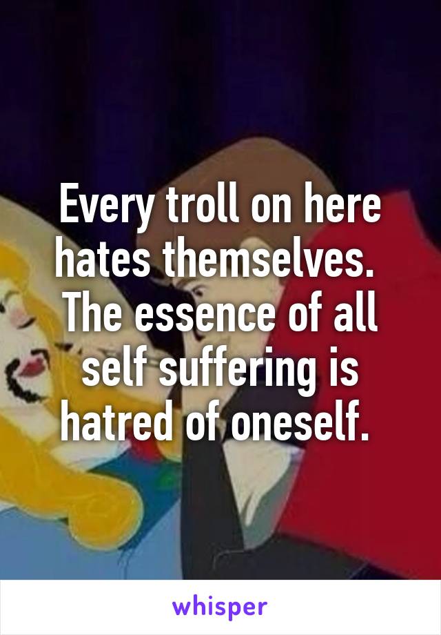 Every troll on here hates themselves.  The essence of all self suffering is hatred of oneself. 