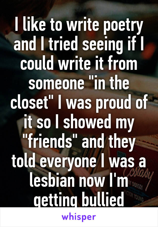 I like to write poetry and I tried seeing if I could write it from someone "in the closet" I was proud of it so I showed my "friends" and they told everyone I was a lesbian now I'm getting bullied