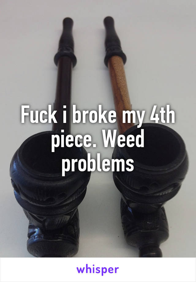 Fuck i broke my 4th piece. Weed problems