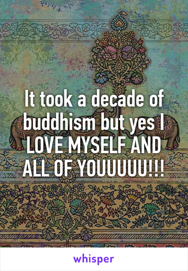 It took a decade of buddhism but yes I LOVE MYSELF AND ALL OF YOUUUUU!!!