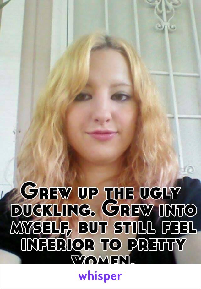 Grew up the ugly duckling. Grew into myself, but still feel inferior to pretty women.