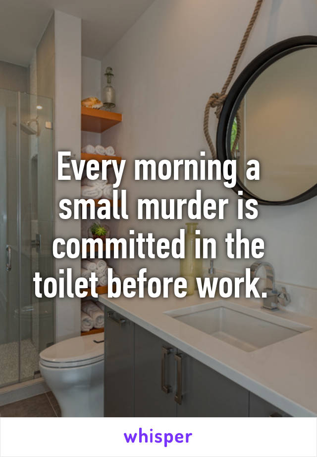 Every morning a small murder is committed in the toilet before work.  