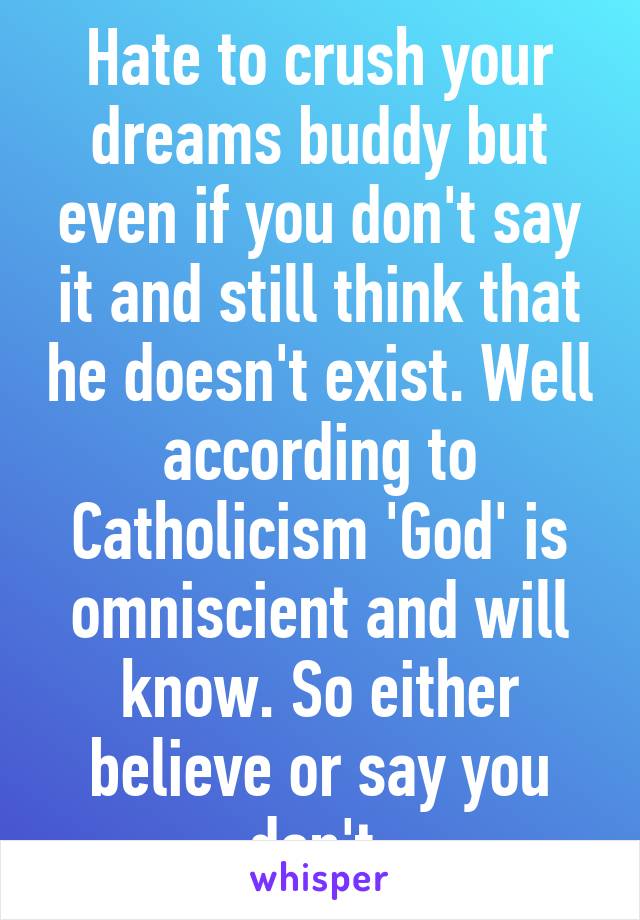 Hate to crush your dreams buddy but even if you don't say it and still think that he doesn't exist. Well according to Catholicism 'God' is omniscient and will know. So either believe or say you don't 