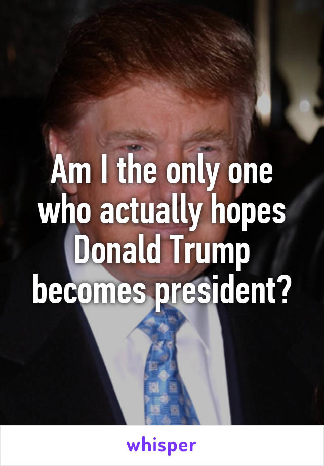 Am I the only one who actually hopes Donald Trump becomes president?