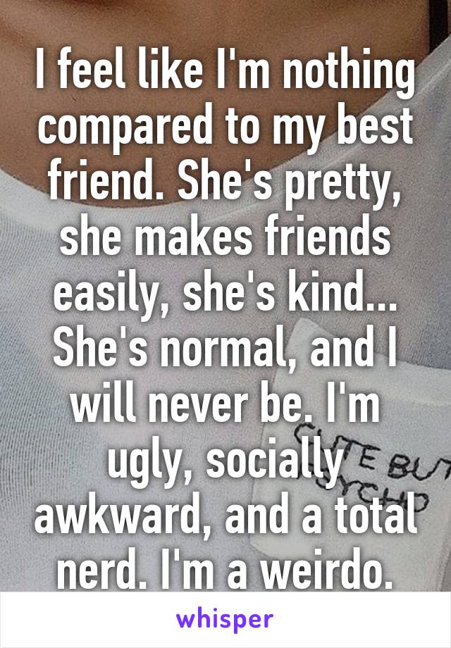 I feel like I'm nothing compared to my best friend. She's pretty, she makes friends easily, she's kind... She's normal, and I will never be. I'm ugly, socially awkward, and a total nerd. I'm a weirdo.